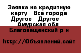 Заявка на кредитную карту - Все города Другое » Другое   . Амурская обл.,Благовещенский р-н